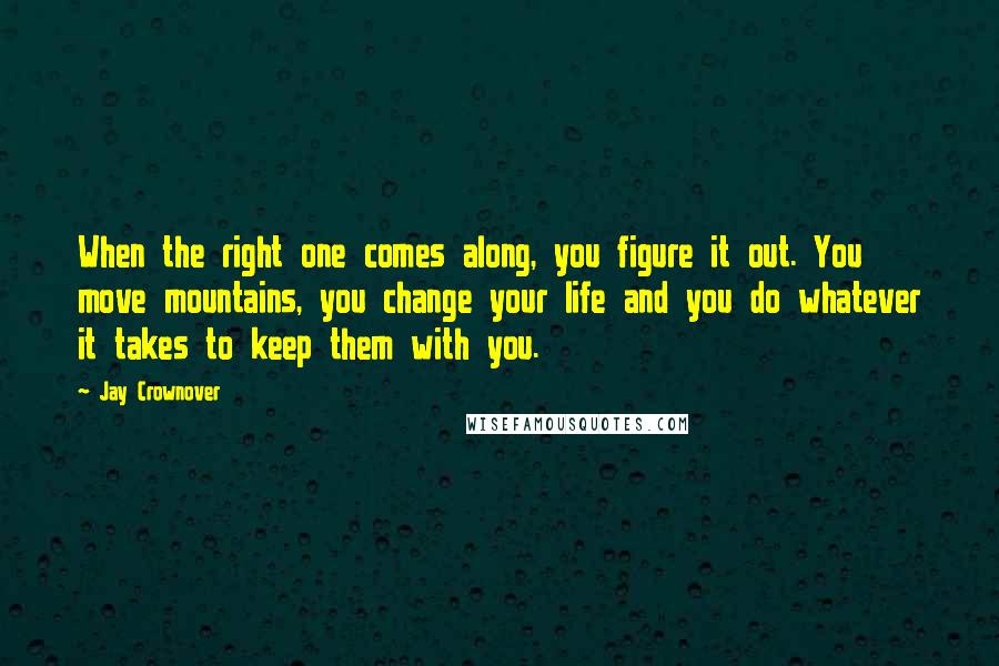 Jay Crownover Quotes: When the right one comes along, you figure it out. You move mountains, you change your life and you do whatever it takes to keep them with you.