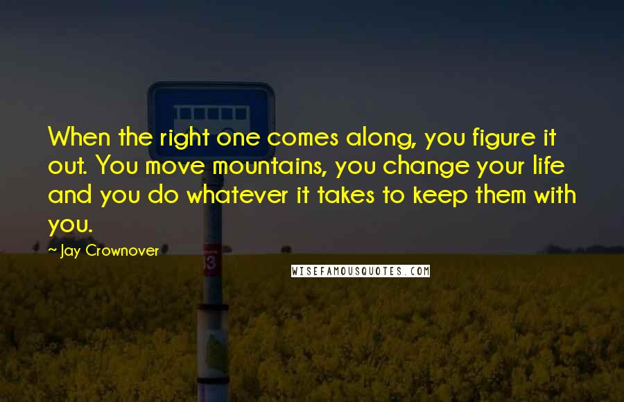 Jay Crownover Quotes: When the right one comes along, you figure it out. You move mountains, you change your life and you do whatever it takes to keep them with you.