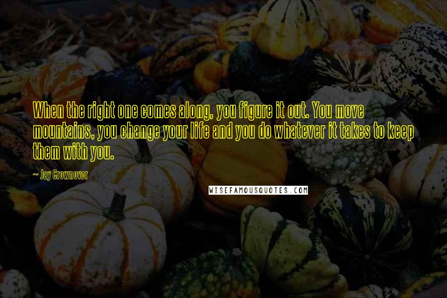 Jay Crownover Quotes: When the right one comes along, you figure it out. You move mountains, you change your life and you do whatever it takes to keep them with you.