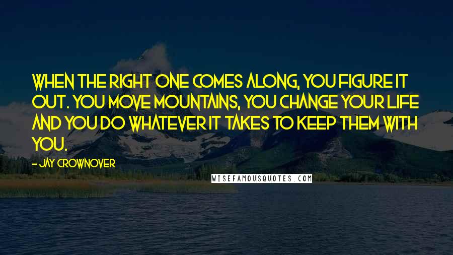 Jay Crownover Quotes: When the right one comes along, you figure it out. You move mountains, you change your life and you do whatever it takes to keep them with you.