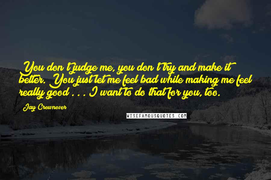 Jay Crownover Quotes: You don't judge me, you don't try and make it better. You just let me feel bad while making me feel really good . . . I want to do that for you, too.