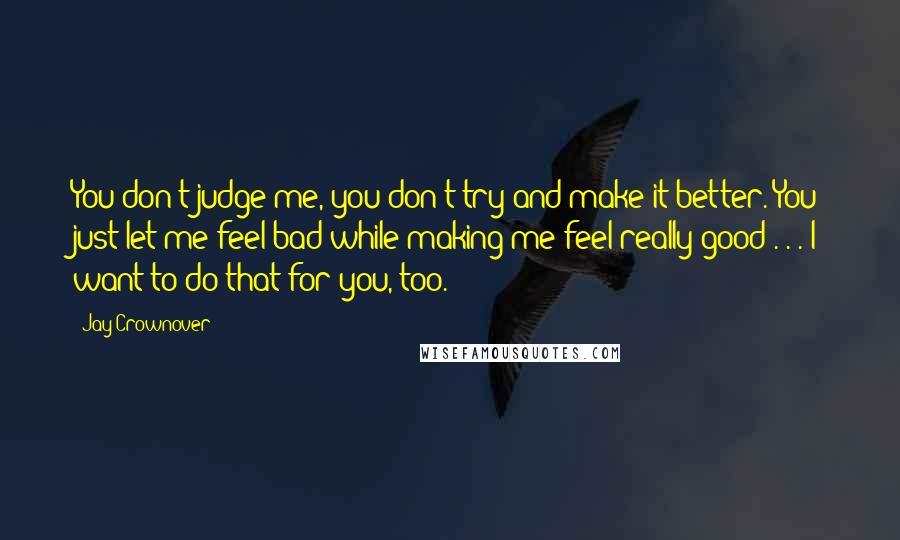 Jay Crownover Quotes: You don't judge me, you don't try and make it better. You just let me feel bad while making me feel really good . . . I want to do that for you, too.