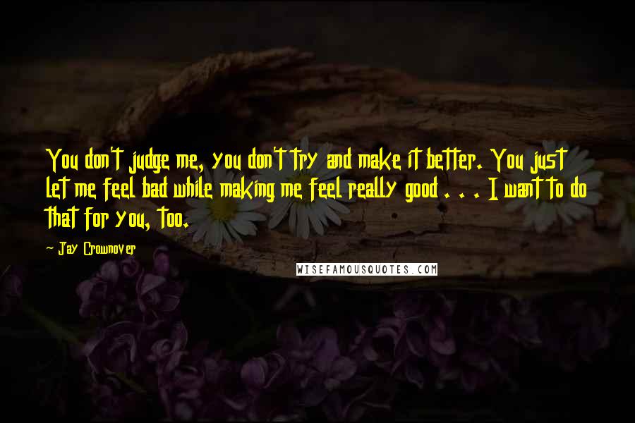 Jay Crownover Quotes: You don't judge me, you don't try and make it better. You just let me feel bad while making me feel really good . . . I want to do that for you, too.