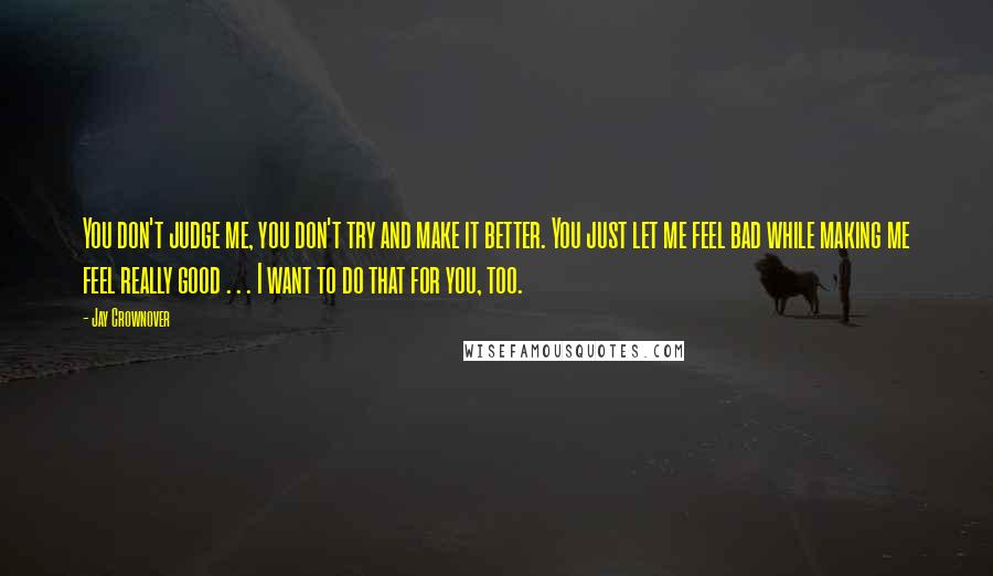 Jay Crownover Quotes: You don't judge me, you don't try and make it better. You just let me feel bad while making me feel really good . . . I want to do that for you, too.