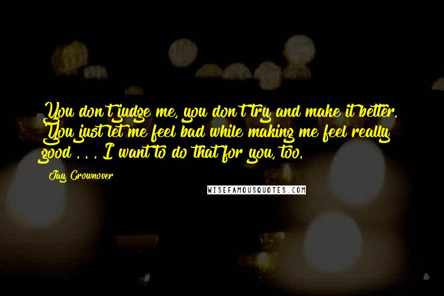 Jay Crownover Quotes: You don't judge me, you don't try and make it better. You just let me feel bad while making me feel really good . . . I want to do that for you, too.