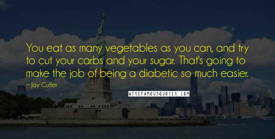 Jay Cutler Quotes: You eat as many vegetables as you can, and try to cut your carbs and your sugar. That's going to make the job of being a diabetic so much easier.