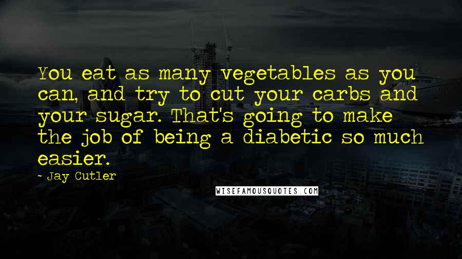 Jay Cutler Quotes: You eat as many vegetables as you can, and try to cut your carbs and your sugar. That's going to make the job of being a diabetic so much easier.