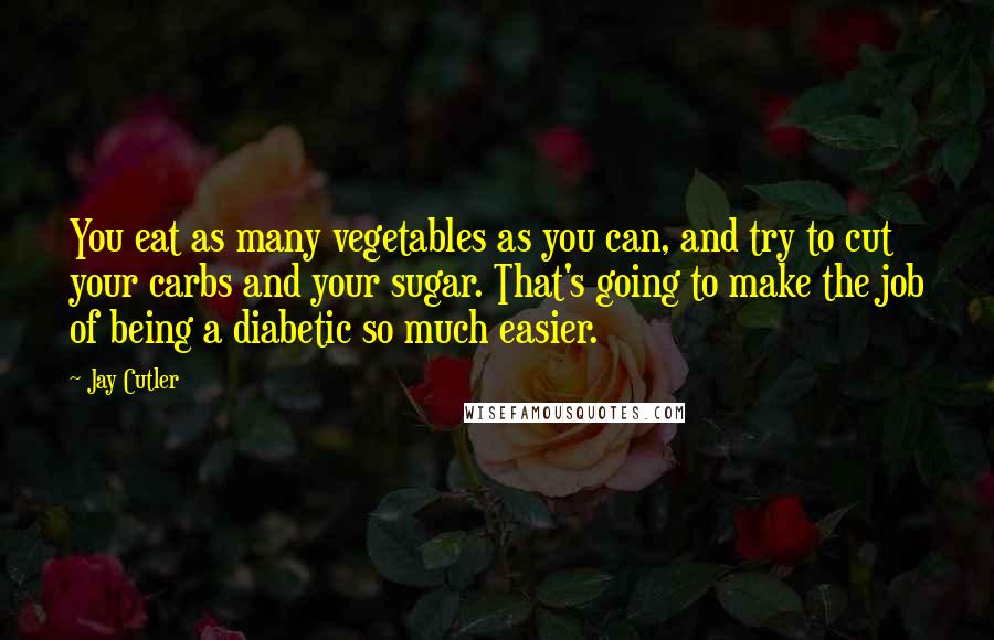 Jay Cutler Quotes: You eat as many vegetables as you can, and try to cut your carbs and your sugar. That's going to make the job of being a diabetic so much easier.