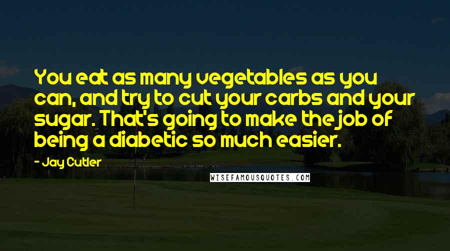 Jay Cutler Quotes: You eat as many vegetables as you can, and try to cut your carbs and your sugar. That's going to make the job of being a diabetic so much easier.
