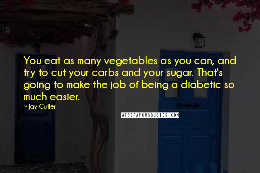 Jay Cutler Quotes: You eat as many vegetables as you can, and try to cut your carbs and your sugar. That's going to make the job of being a diabetic so much easier.