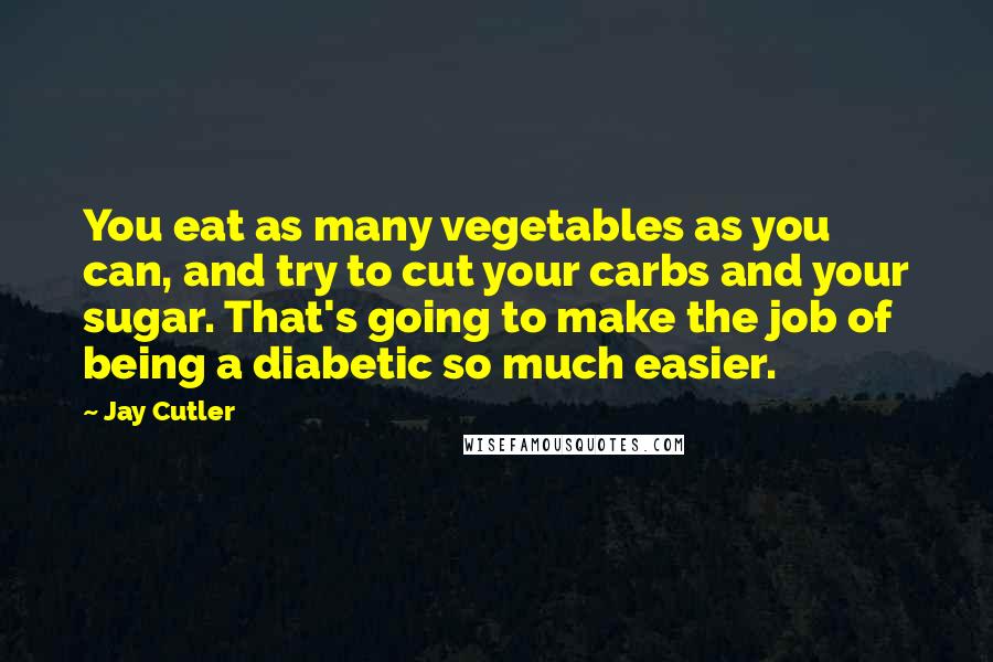 Jay Cutler Quotes: You eat as many vegetables as you can, and try to cut your carbs and your sugar. That's going to make the job of being a diabetic so much easier.