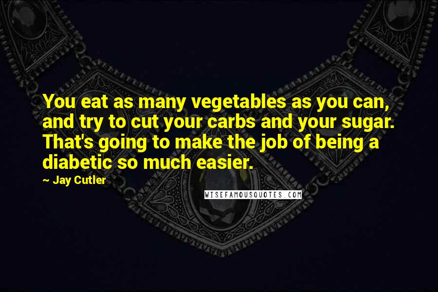 Jay Cutler Quotes: You eat as many vegetables as you can, and try to cut your carbs and your sugar. That's going to make the job of being a diabetic so much easier.