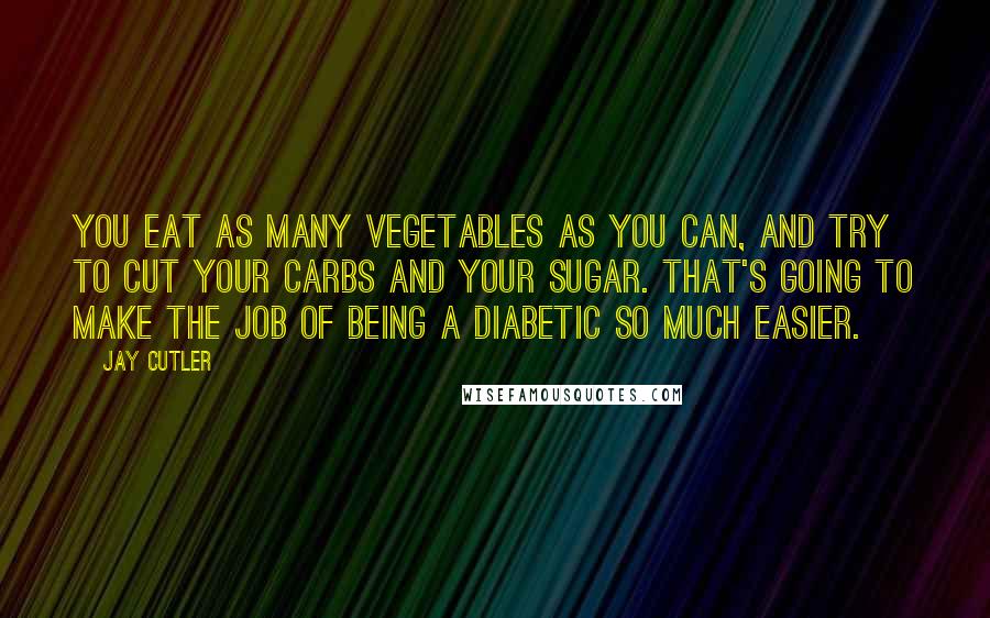 Jay Cutler Quotes: You eat as many vegetables as you can, and try to cut your carbs and your sugar. That's going to make the job of being a diabetic so much easier.