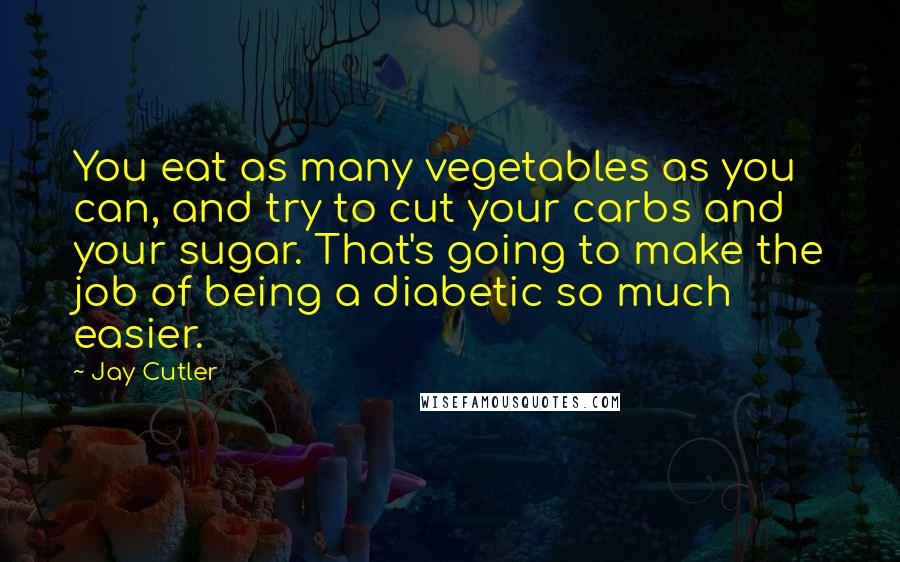 Jay Cutler Quotes: You eat as many vegetables as you can, and try to cut your carbs and your sugar. That's going to make the job of being a diabetic so much easier.