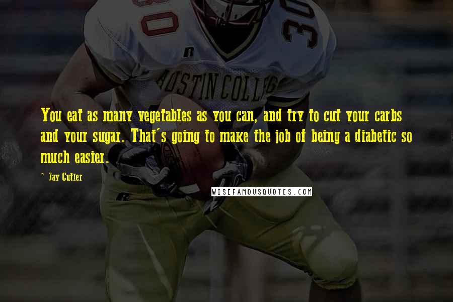 Jay Cutler Quotes: You eat as many vegetables as you can, and try to cut your carbs and your sugar. That's going to make the job of being a diabetic so much easier.