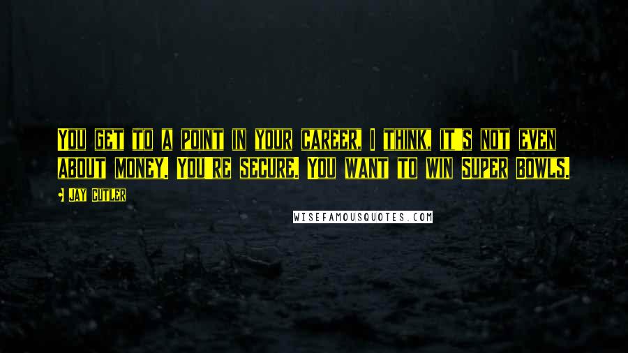 Jay Cutler Quotes: You get to a point in your career, I think, it's not even about money. You're secure. You want to win Super Bowls.
