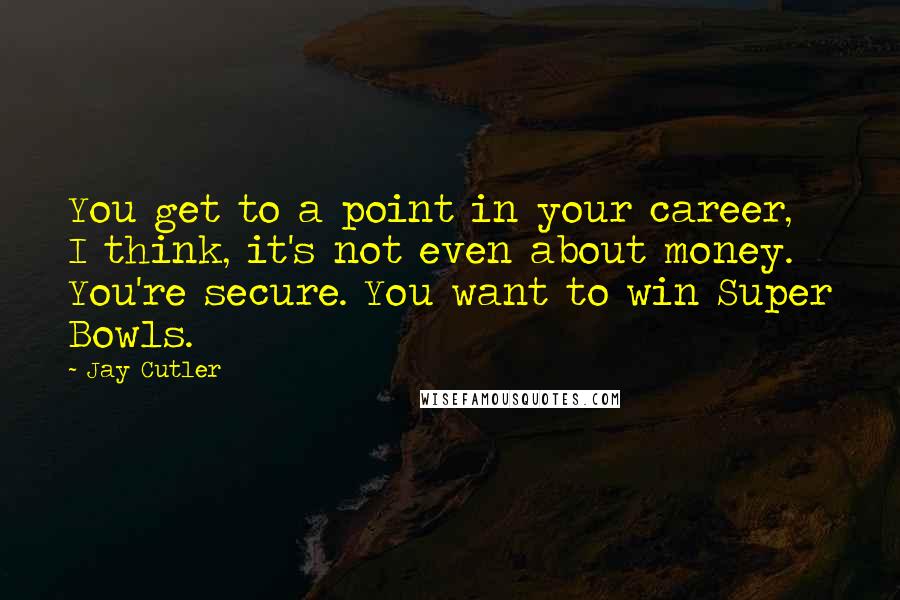 Jay Cutler Quotes: You get to a point in your career, I think, it's not even about money. You're secure. You want to win Super Bowls.