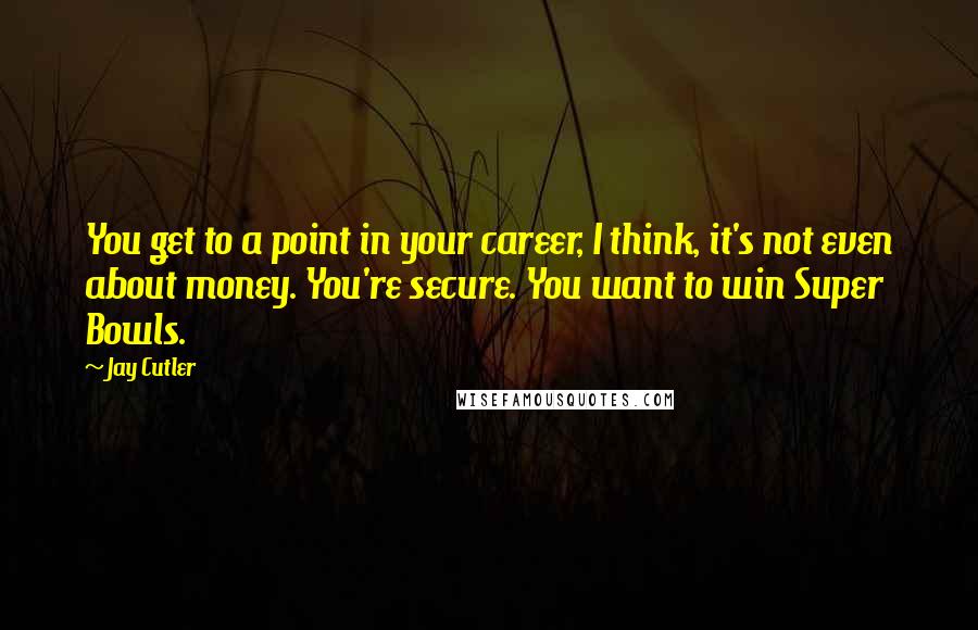 Jay Cutler Quotes: You get to a point in your career, I think, it's not even about money. You're secure. You want to win Super Bowls.