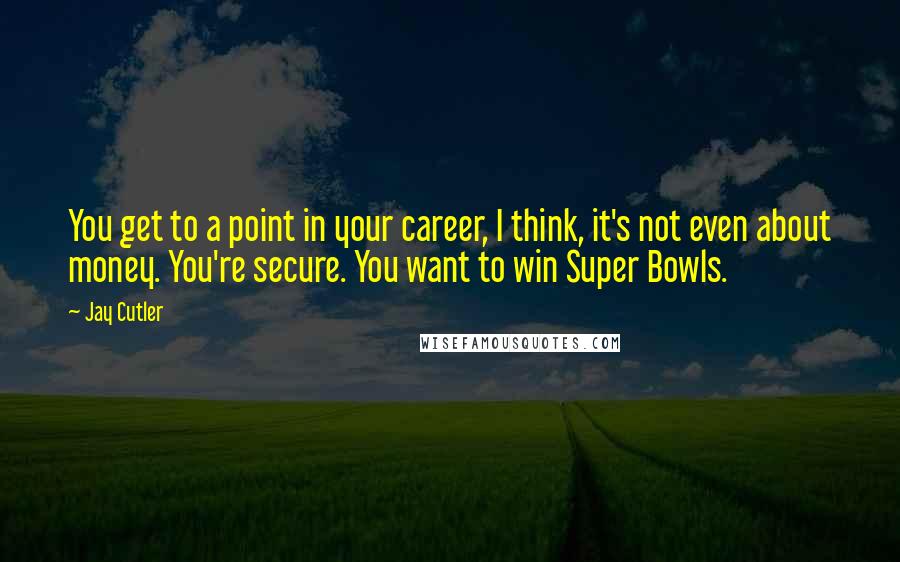 Jay Cutler Quotes: You get to a point in your career, I think, it's not even about money. You're secure. You want to win Super Bowls.