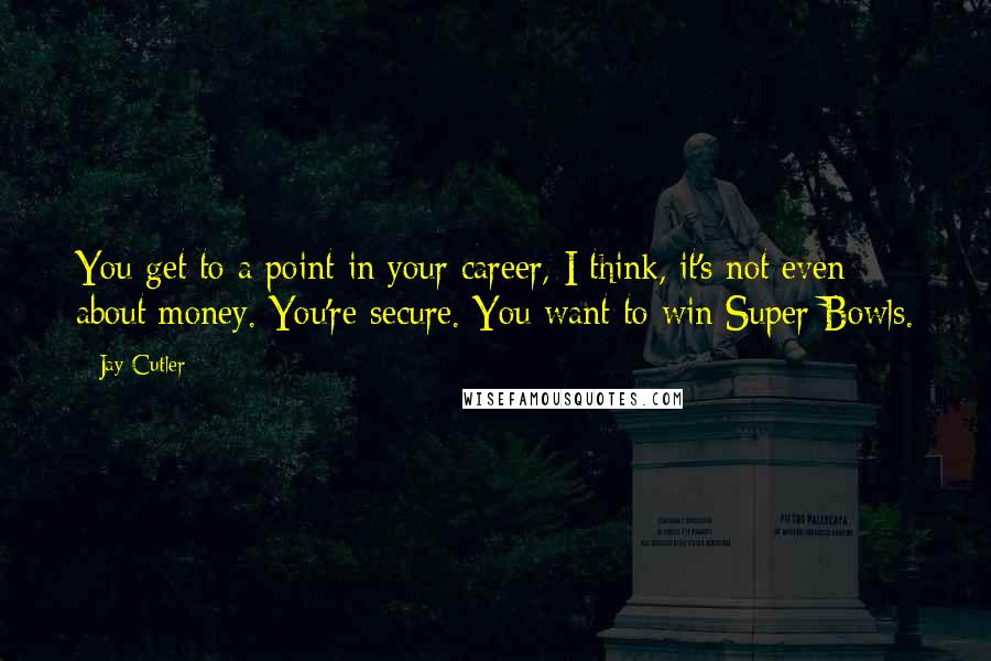 Jay Cutler Quotes: You get to a point in your career, I think, it's not even about money. You're secure. You want to win Super Bowls.