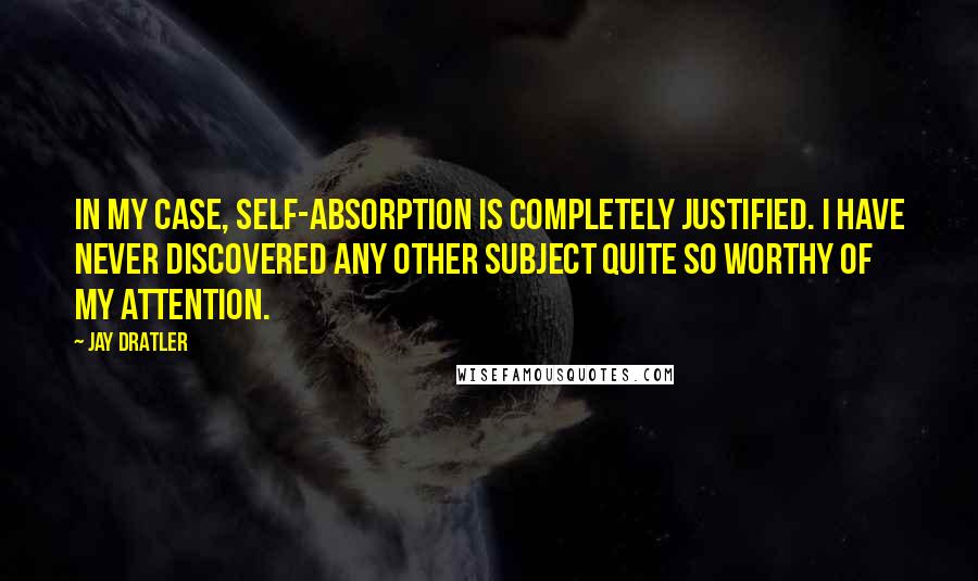 Jay Dratler Quotes: In my case, self-absorption is completely justified. I have never discovered any other subject quite so worthy of my attention.