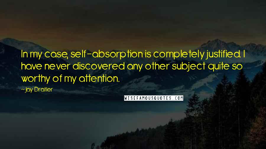 Jay Dratler Quotes: In my case, self-absorption is completely justified. I have never discovered any other subject quite so worthy of my attention.