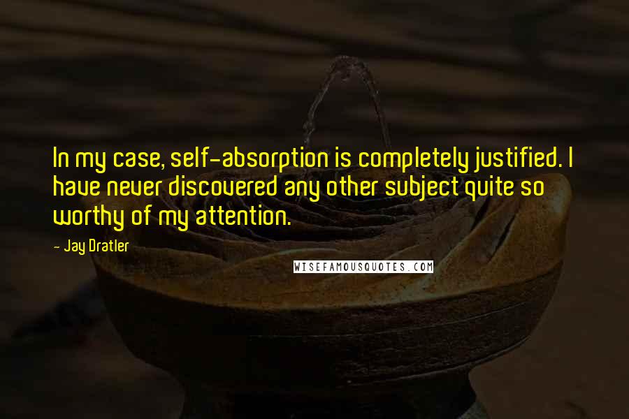 Jay Dratler Quotes: In my case, self-absorption is completely justified. I have never discovered any other subject quite so worthy of my attention.