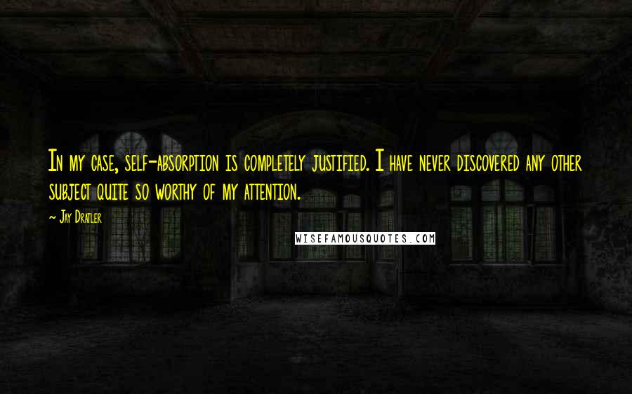 Jay Dratler Quotes: In my case, self-absorption is completely justified. I have never discovered any other subject quite so worthy of my attention.