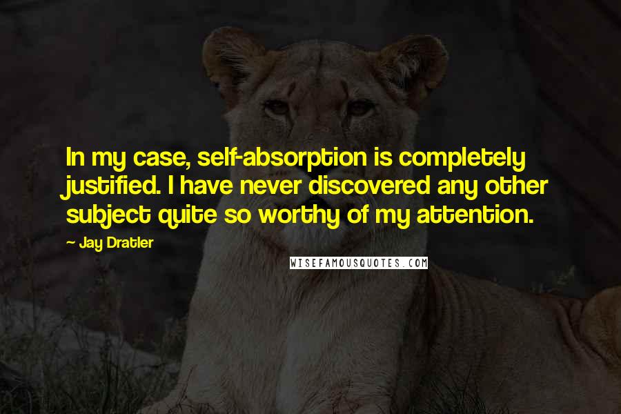 Jay Dratler Quotes: In my case, self-absorption is completely justified. I have never discovered any other subject quite so worthy of my attention.