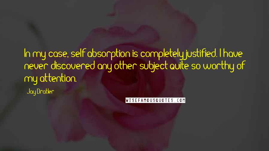 Jay Dratler Quotes: In my case, self-absorption is completely justified. I have never discovered any other subject quite so worthy of my attention.