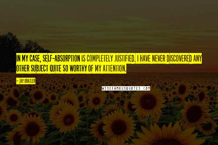 Jay Dratler Quotes: In my case, self-absorption is completely justified. I have never discovered any other subject quite so worthy of my attention.