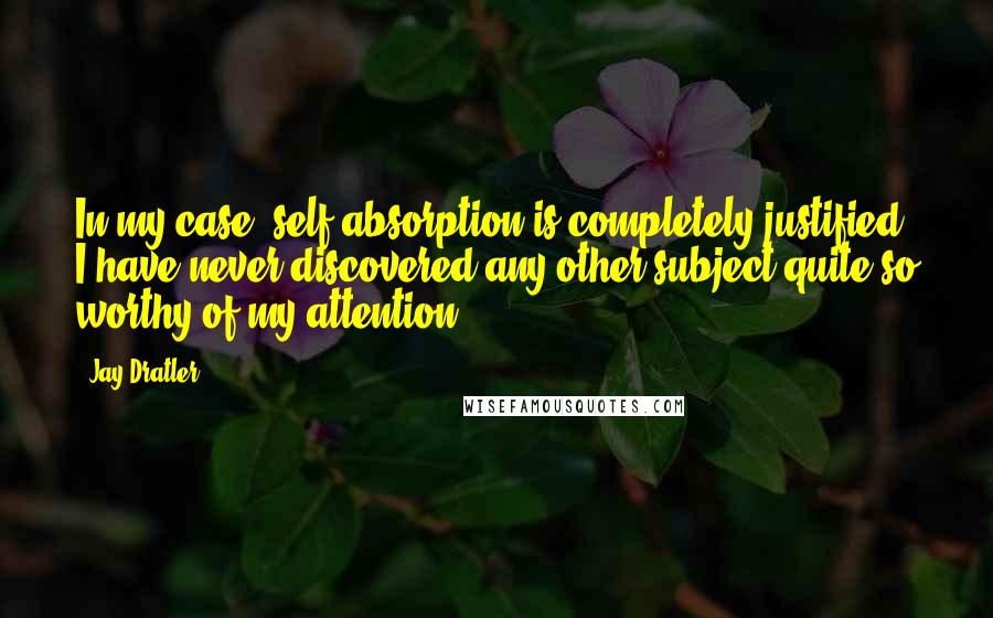 Jay Dratler Quotes: In my case, self-absorption is completely justified. I have never discovered any other subject quite so worthy of my attention.