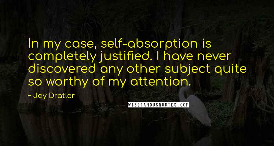 Jay Dratler Quotes: In my case, self-absorption is completely justified. I have never discovered any other subject quite so worthy of my attention.