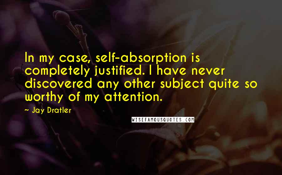 Jay Dratler Quotes: In my case, self-absorption is completely justified. I have never discovered any other subject quite so worthy of my attention.