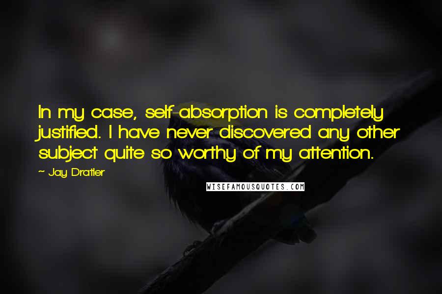 Jay Dratler Quotes: In my case, self-absorption is completely justified. I have never discovered any other subject quite so worthy of my attention.