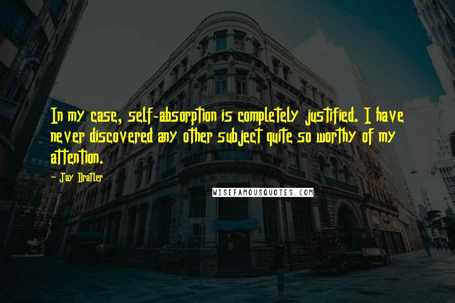 Jay Dratler Quotes: In my case, self-absorption is completely justified. I have never discovered any other subject quite so worthy of my attention.