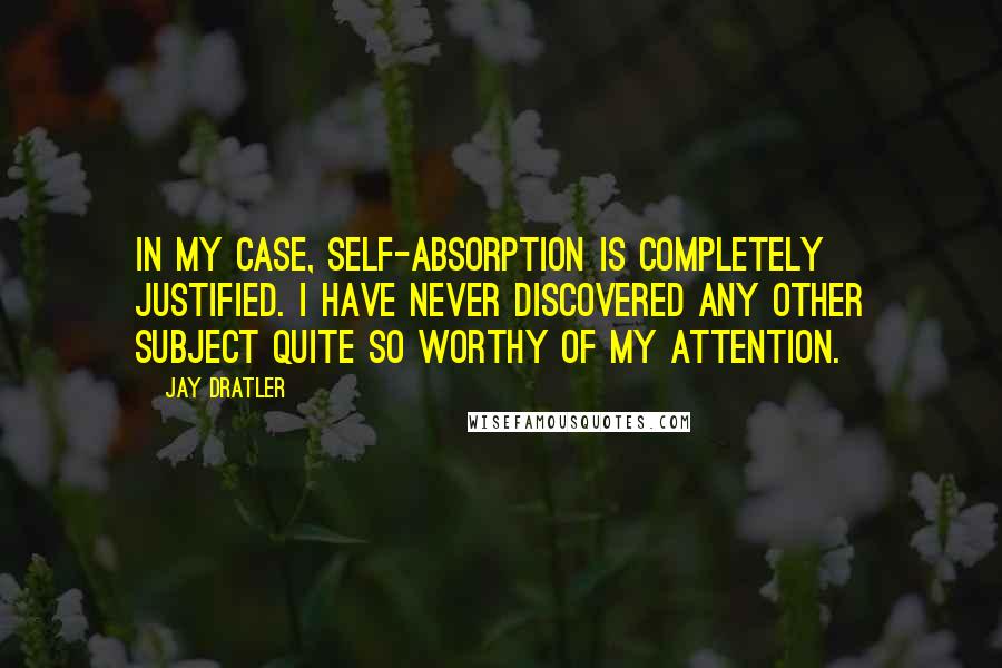 Jay Dratler Quotes: In my case, self-absorption is completely justified. I have never discovered any other subject quite so worthy of my attention.