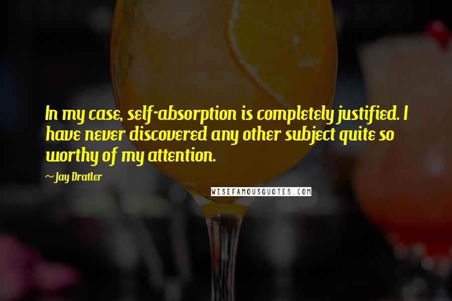 Jay Dratler Quotes: In my case, self-absorption is completely justified. I have never discovered any other subject quite so worthy of my attention.