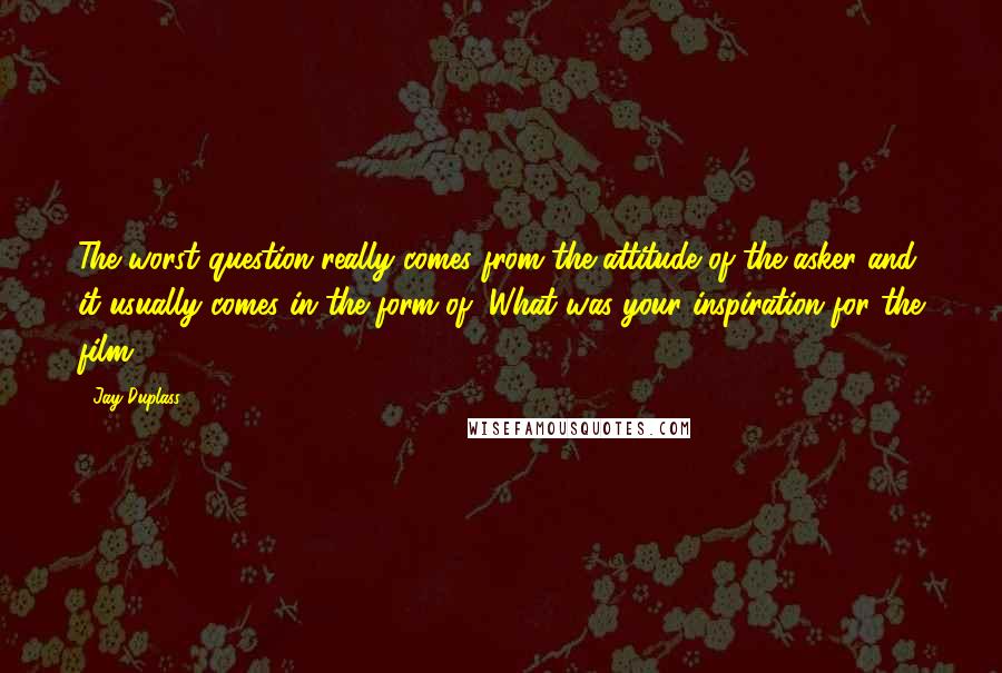 Jay Duplass Quotes: The worst question really comes from the attitude of the asker and it usually comes in the form of "What was your inspiration for the film?"