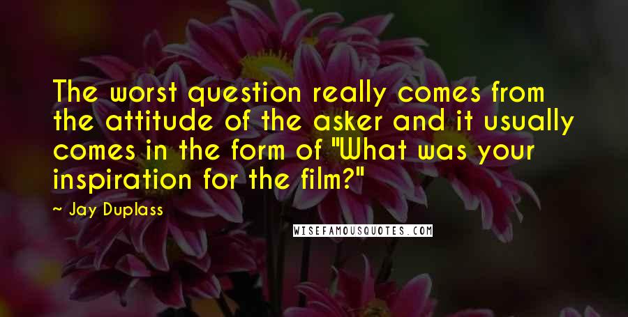 Jay Duplass Quotes: The worst question really comes from the attitude of the asker and it usually comes in the form of "What was your inspiration for the film?"