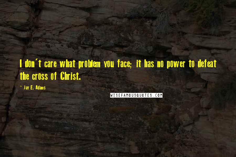 Jay E. Adams Quotes: I don't care what problem you face; it has no power to defeat the cross of Christ.