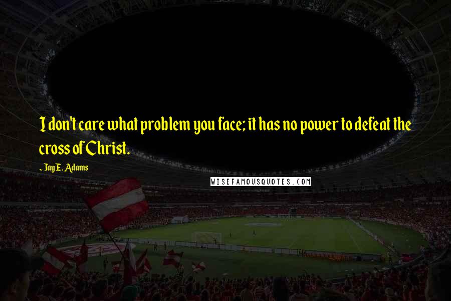 Jay E. Adams Quotes: I don't care what problem you face; it has no power to defeat the cross of Christ.