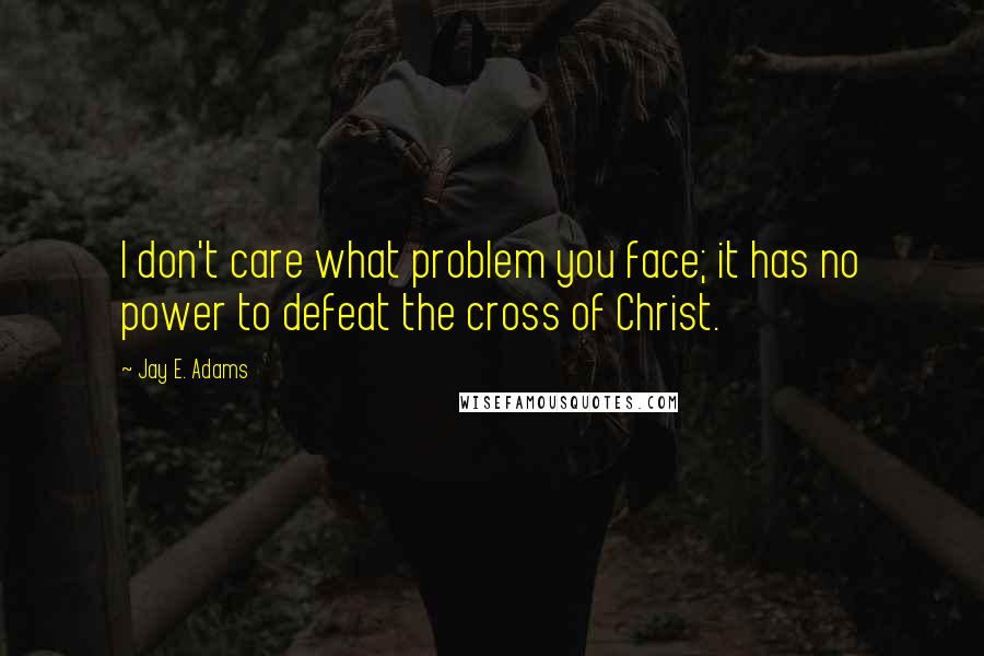 Jay E. Adams Quotes: I don't care what problem you face; it has no power to defeat the cross of Christ.