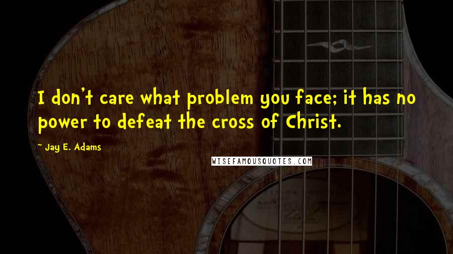 Jay E. Adams Quotes: I don't care what problem you face; it has no power to defeat the cross of Christ.
