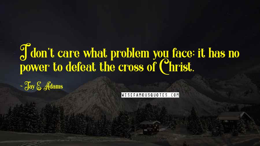 Jay E. Adams Quotes: I don't care what problem you face; it has no power to defeat the cross of Christ.