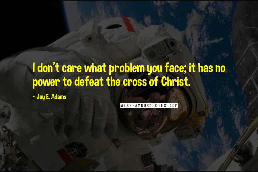 Jay E. Adams Quotes: I don't care what problem you face; it has no power to defeat the cross of Christ.