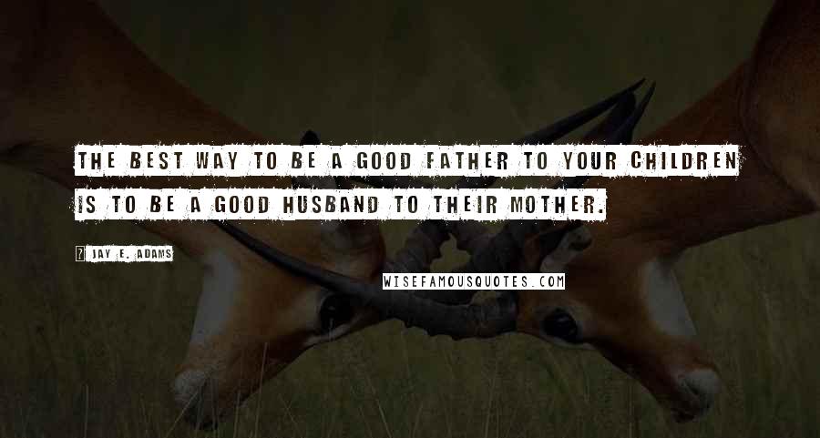Jay E. Adams Quotes: The best way to be a good father to your children is to be a good husband to their mother.