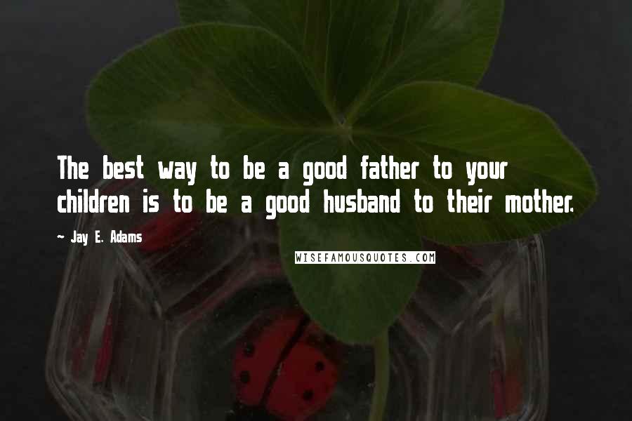 Jay E. Adams Quotes: The best way to be a good father to your children is to be a good husband to their mother.