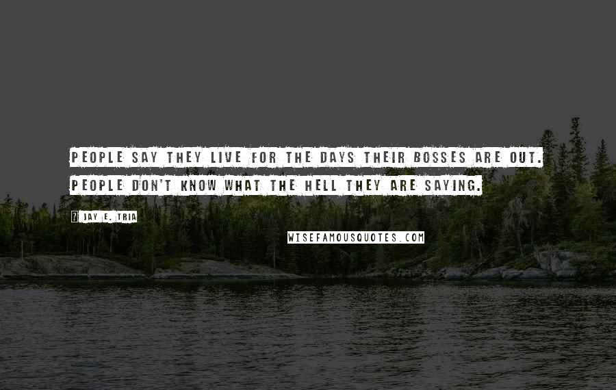 Jay E. Tria Quotes: People say they live for the days their bosses are out. People don't know what the hell they are saying.