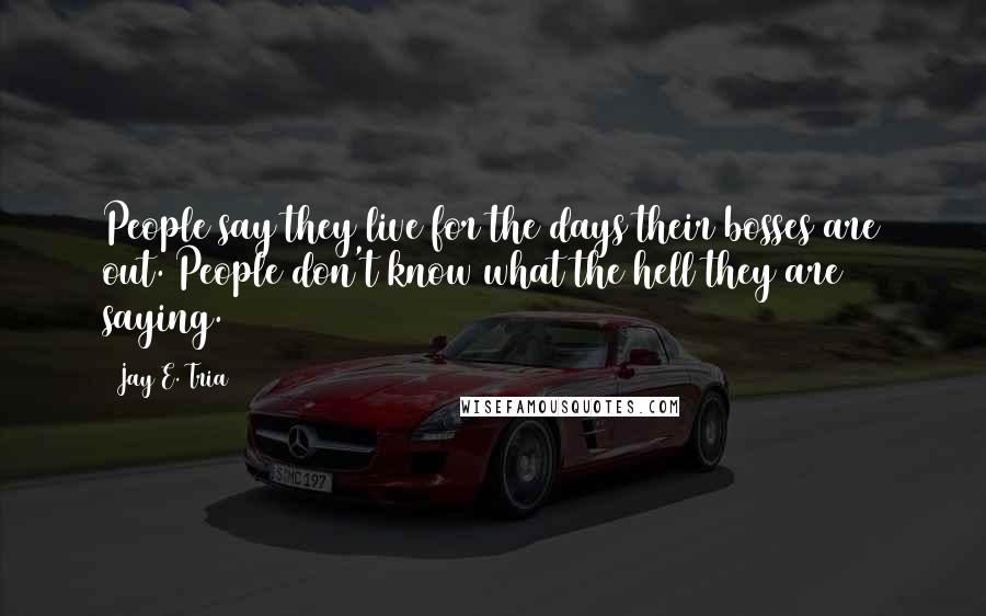 Jay E. Tria Quotes: People say they live for the days their bosses are out. People don't know what the hell they are saying.